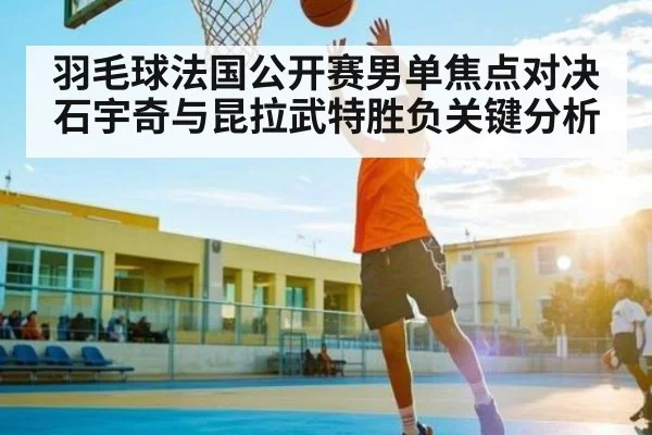 羽毛球法国公开赛男单焦点对决 石宇奇与昆拉武特胜负关键分析